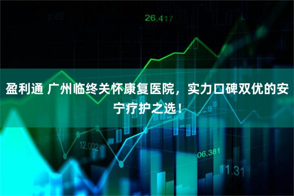 盈利通 广州临终关怀康复医院，实力口碑双优的安宁疗护之选！