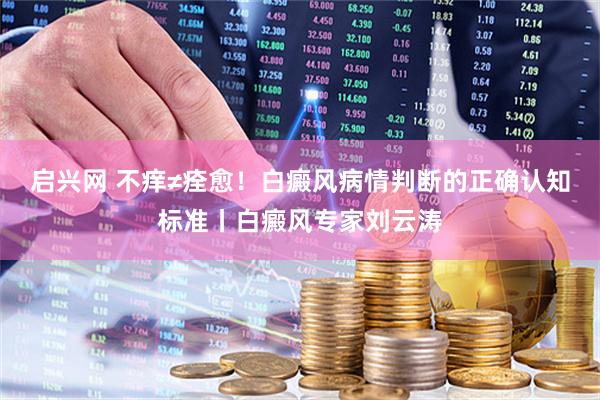 启兴网 不痒≠痊愈!白癜风病情判断的正确认知标准丨白癜风专家刘云涛
