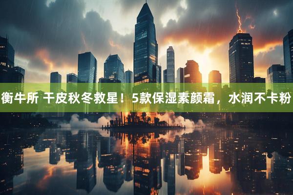 衡牛所 干皮秋冬救星！5款保湿素颜霜，水润不卡粉