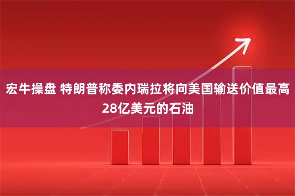 宏牛操盘 特朗普称委内瑞拉将向美国输送价值最高28亿美元的石油