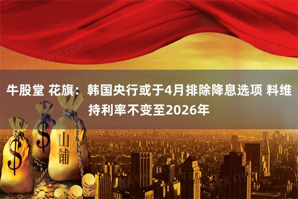 牛股堂 花旗:韩国央行或于4月排除降息选项 料维持利率不变至2026年