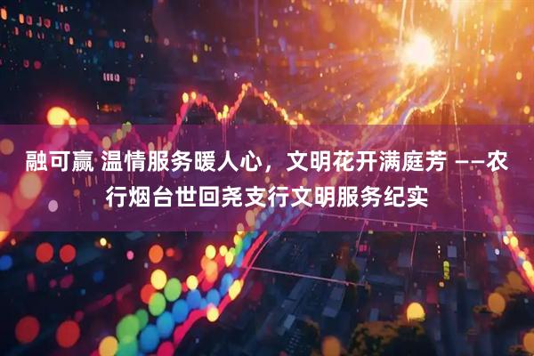 融可赢 温情服务暖人心，文明花开满庭芳 ——农行烟台世回尧支行文明服务纪实