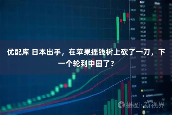 优配库 日本出手,在苹果摇钱树上砍了一刀,下一个轮到中国了?