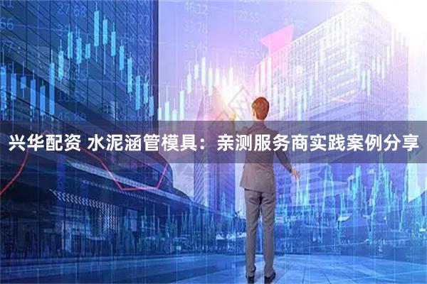 兴华配资 水泥涵管模具：亲测服务商实践案例分享