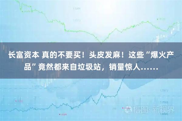 长富资本 真的不要买！头皮发麻！这些“爆火产品”竟然都来自垃圾站，销量惊人……