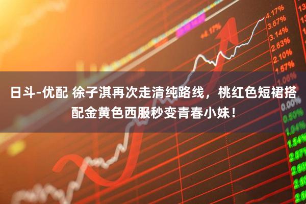 日斗-优配 徐子淇再次走清纯路线，桃红色短裙搭配金黄色西服秒变青春小妹！
