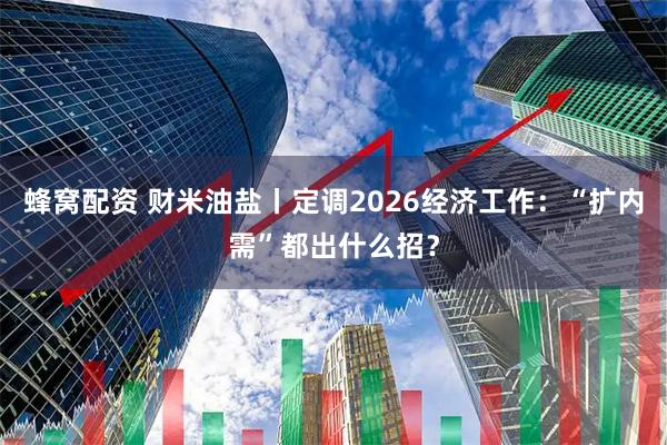 蜂窝配资 财米油盐丨定调2026经济工作：“扩内需”都出什么招？