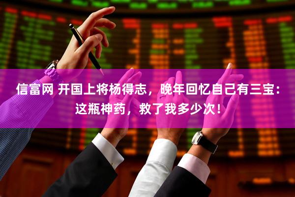 信富网 开国上将杨得志，晚年回忆自己有三宝：这瓶神药，救了我多少次！