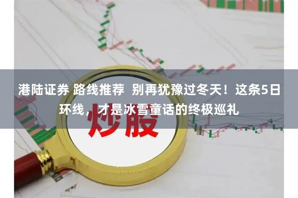 港陆证券 路线推荐  别再犹豫过冬天！这条5日环线，才是冰雪童话的终极巡礼