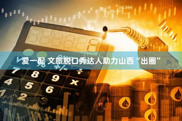 爱一配 文旅脱口秀达人助力山西“出圈”
