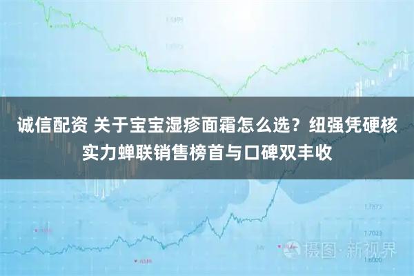 诚信配资 关于宝宝湿疹面霜怎么选？纽强凭硬核实力蝉联销售榜首与口碑双丰收