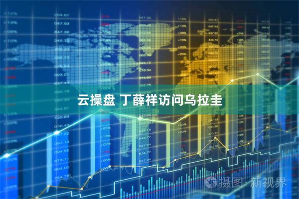 云操盘 丁薛祥访问乌拉圭