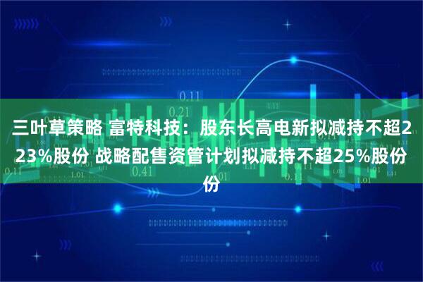 三叶草策略 富特科技:股东长高电新拟减持不超223%股份 战略配售资管计划拟减持不超25%股份