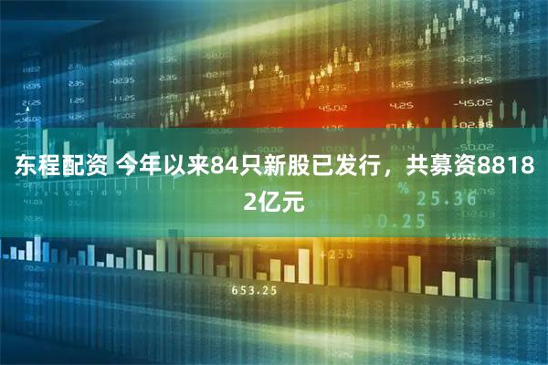 东程配资 今年以来84只新股已发行，共募资88182亿元