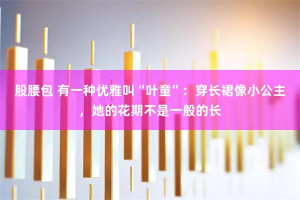 股腰包 有一种优雅叫“叶童”：穿长裙像小公主，她的花期不是一般的长