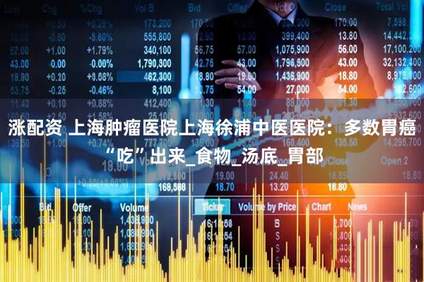 涨配资 上海肿瘤医院上海徐浦中医医院：多数胃癌“吃”出来_食物_汤底_胃部