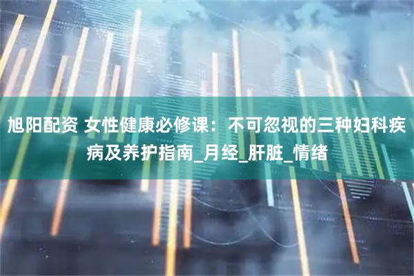 旭阳配资 女性健康必修课：不可忽视的三种妇科疾病及养护指南_月经_肝脏_情绪