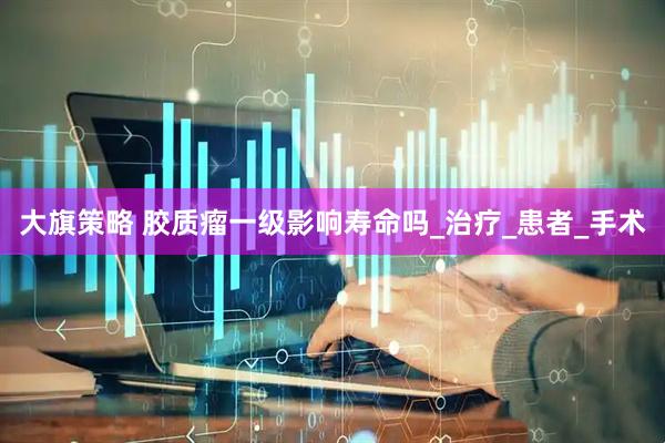 大旗策略 胶质瘤一级影响寿命吗_治疗_患者_手术